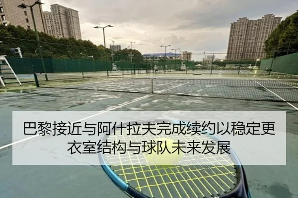 巴黎接近与阿什拉夫完成续约以稳定更衣室结构与球队未来发展