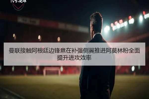 曼联接触阿根廷边锋意在补强侧翼推进阿莫林盼全面提升进攻效率