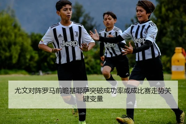 尤文对阵罗马前瞻基耶萨突破成功率或成比赛走势关键变量
