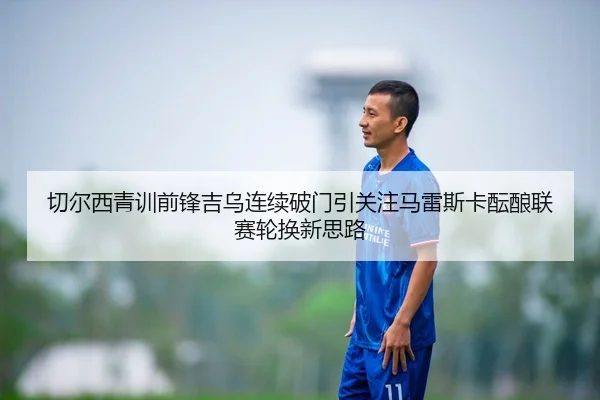 切尔西青训前锋吉乌连续破门引关注马雷斯卡酝酿联赛轮换新思路