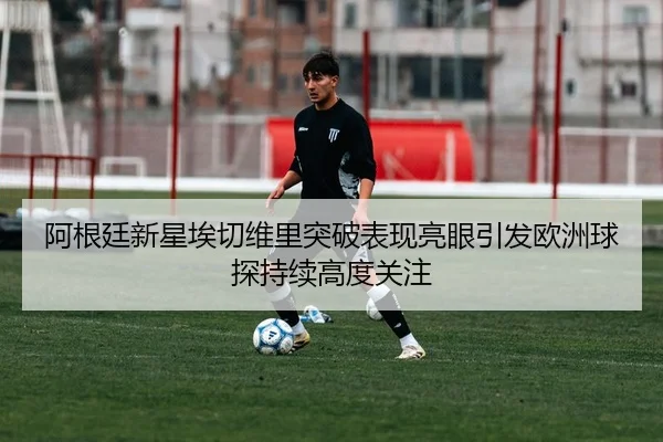 阿根廷新星埃切维里突破表现亮眼引发欧洲球探持续高度关注